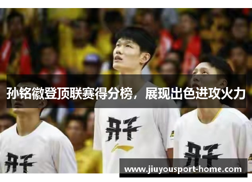孙铭徽登顶联赛得分榜，展现出色进攻火力